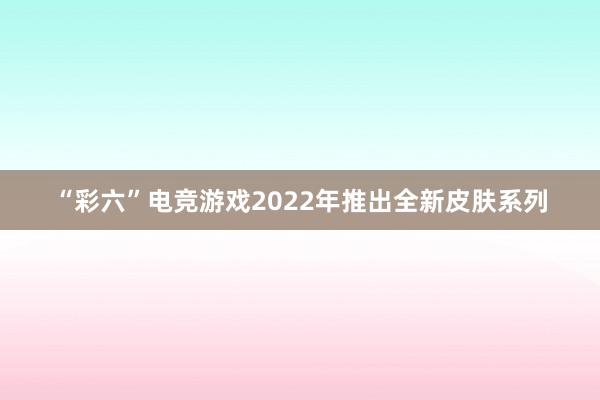 “彩六”电竞游戏2022年推出全新皮肤系列