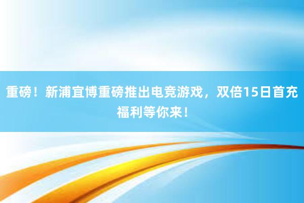 重磅！新浦宜博重磅推出电竞游戏，双倍15日首充福利等你来！