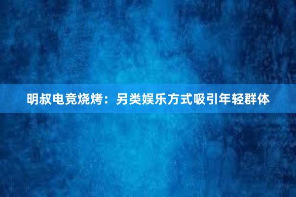 明叔电竞烧烤：另类娱乐方式吸引年轻群体