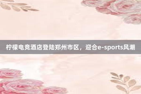 柠檬电竞酒店登陆郑州市区，迎合e-sports风潮