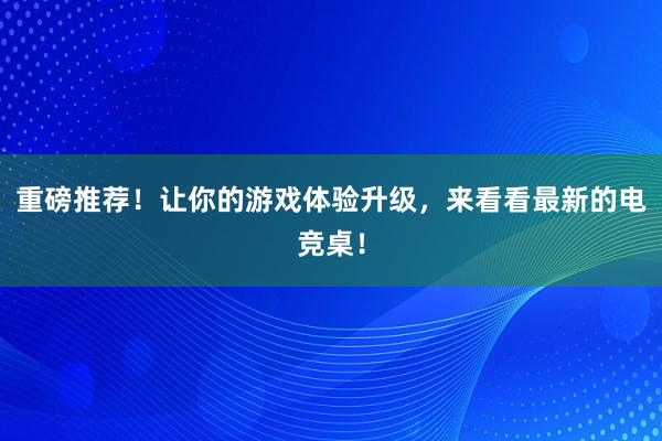 重磅推荐！让你的游戏体验升级，来看看最新的电竞桌！