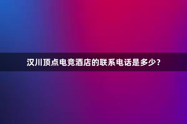 汉川顶点电竞酒店的联系电话是多少？