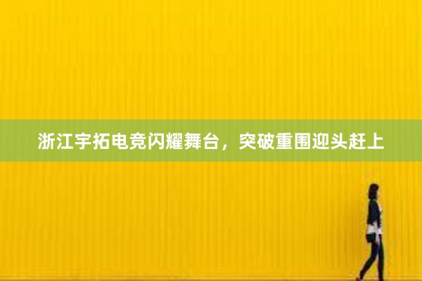 浙江宇拓电竞闪耀舞台，突破重围迎头赶上