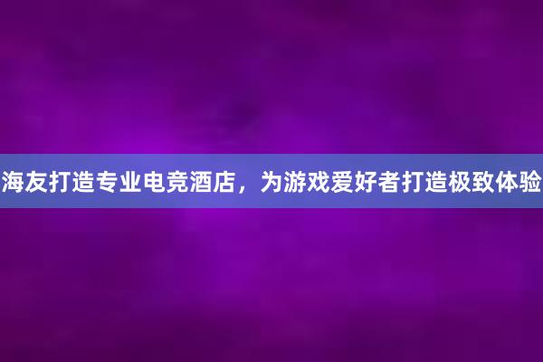 海友打造专业电竞酒店，为游戏爱好者打造极致体验