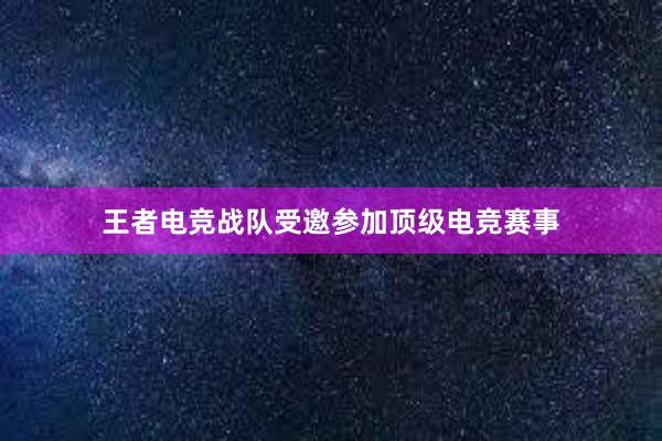 王者电竞战队受邀参加顶级电竞赛事