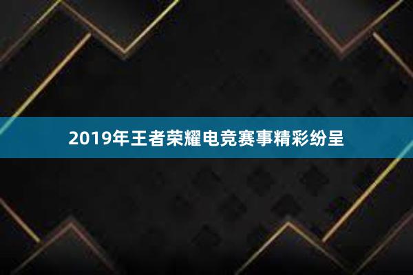 2019年王者荣耀电竞赛事精彩纷呈