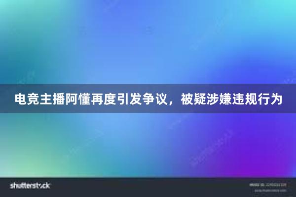 电竞主播阿懂再度引发争议，被疑涉嫌违规行为