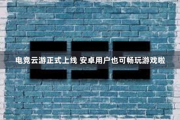 电竞云游正式上线 安卓用户也可畅玩游戏啦