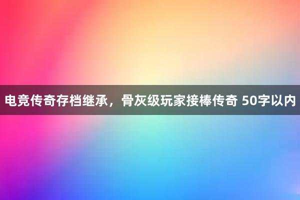 电竞传奇存档继承，骨灰级玩家接棒传奇 50字以内