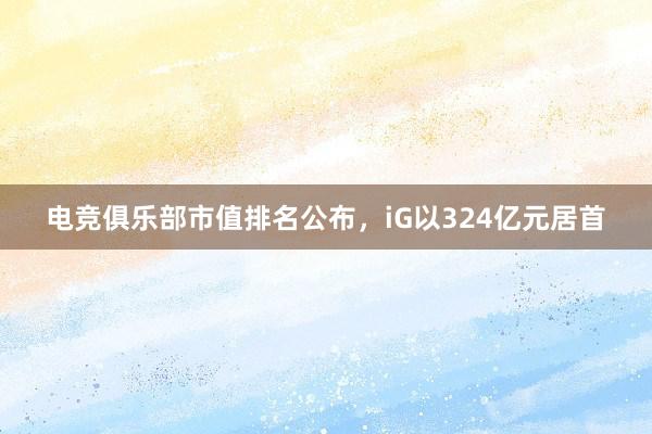 电竞俱乐部市值排名公布，iG以324亿元居首