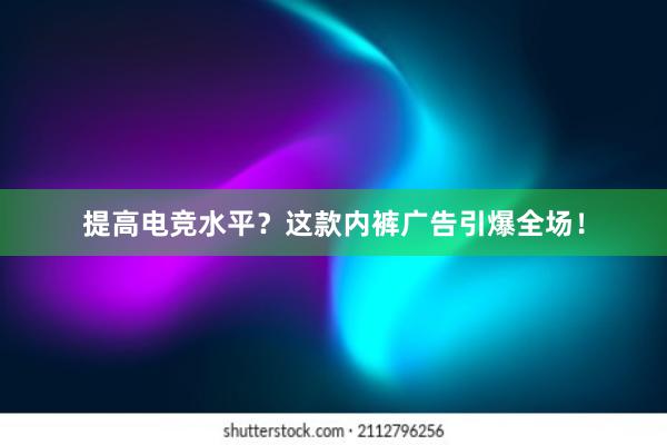 提高电竞水平？这款内裤广告引爆全场！