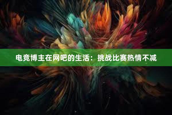 电竞博主在网吧的生活：挑战比赛热情不减