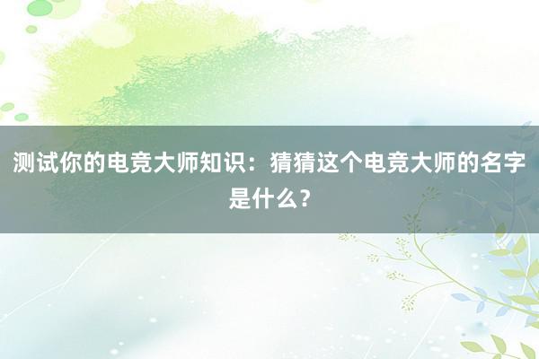 测试你的电竞大师知识：猜猜这个电竞大师的名字是什么？