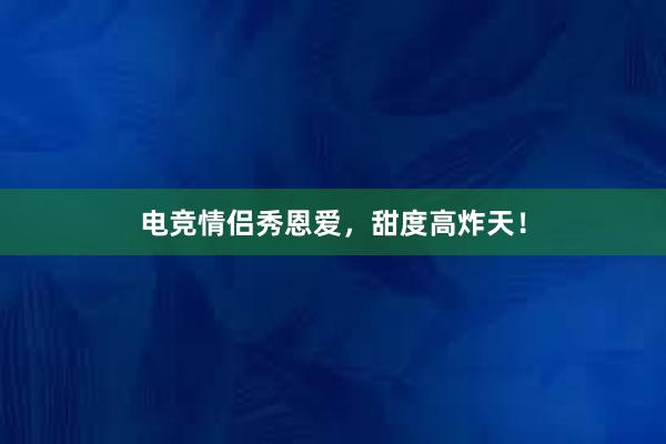 电竞情侣秀恩爱，甜度高炸天！