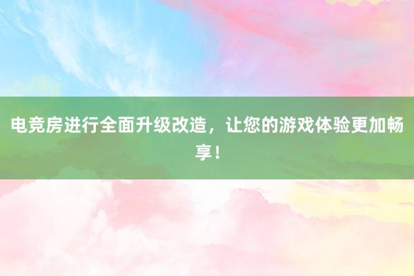 电竞房进行全面升级改造，让您的游戏体验更加畅享！