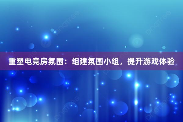 重塑电竞房氛围：组建氛围小组，提升游戏体验