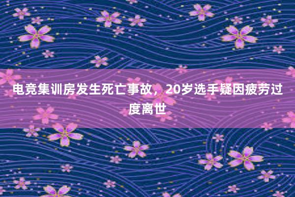 电竞集训房发生死亡事故，20岁选手疑因疲劳过度离世