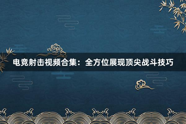 电竞射击视频合集：全方位展现顶尖战斗技巧