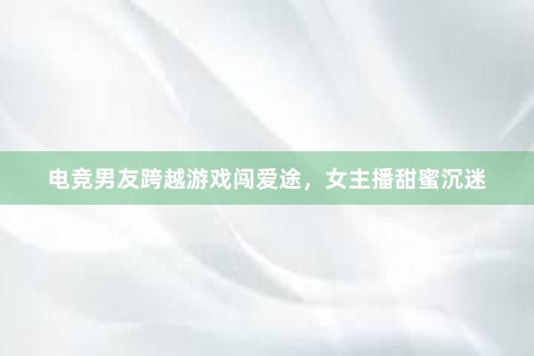 电竞男友跨越游戏闯爱途，女主播甜蜜沉迷