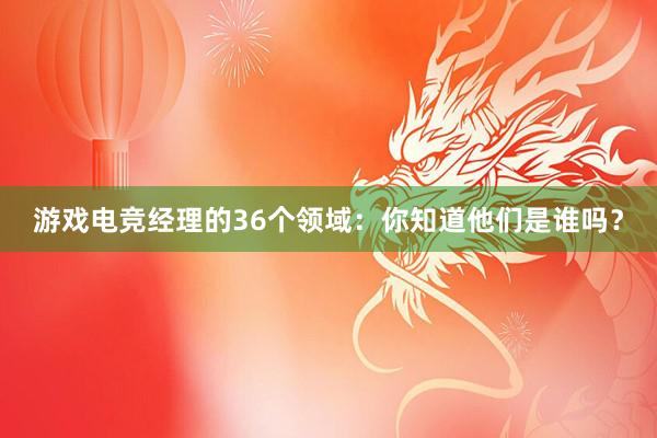 游戏电竞经理的36个领域：你知道他们是谁吗？