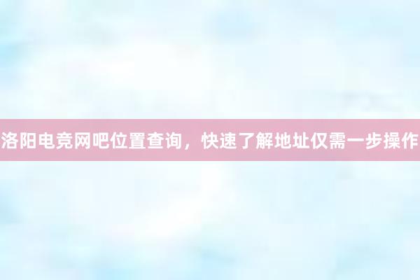 洛阳电竞网吧位置查询，快速了解地址仅需一步操作