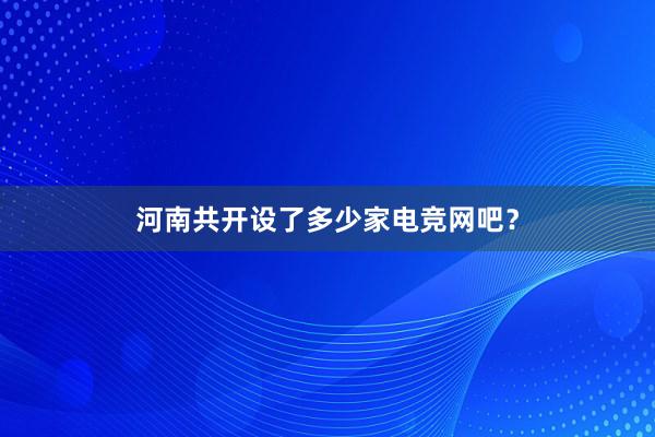 河南共开设了多少家电竞网吧？