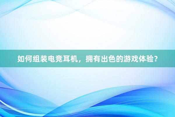 如何组装电竞耳机，拥有出色的游戏体验？