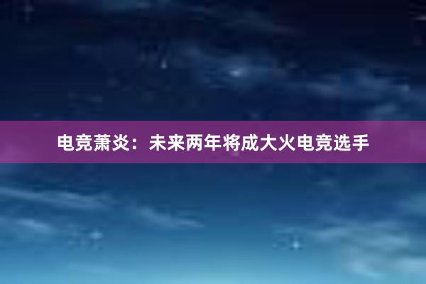 电竞萧炎：未来两年将成大火电竞选手