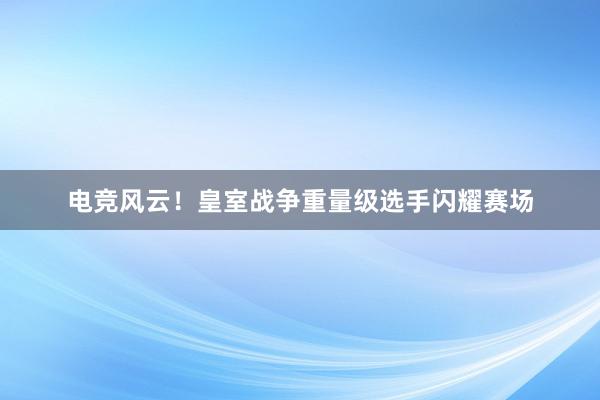 电竞风云！皇室战争重量级选手闪耀赛场