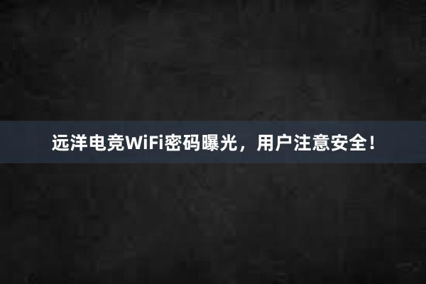 远洋电竞WiFi密码曝光，用户注意安全！