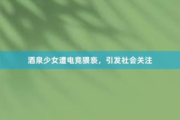 酒泉少女遭电竞猥亵，引发社会关注