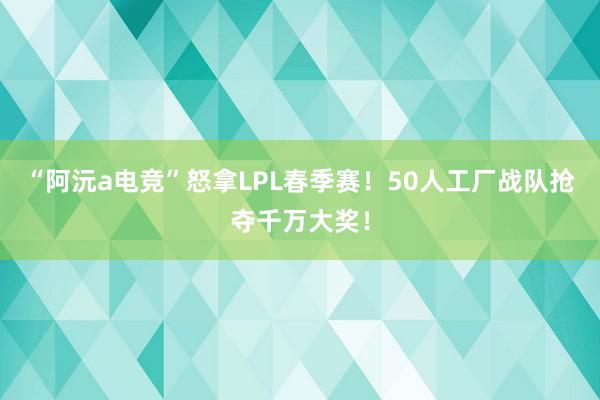 “阿沅a电竞”怒拿LPL春季赛！50人工厂战队抢夺千万大奖！