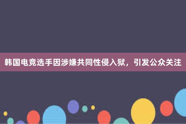 韩国电竞选手因涉嫌共同性侵入狱，引发公众关注