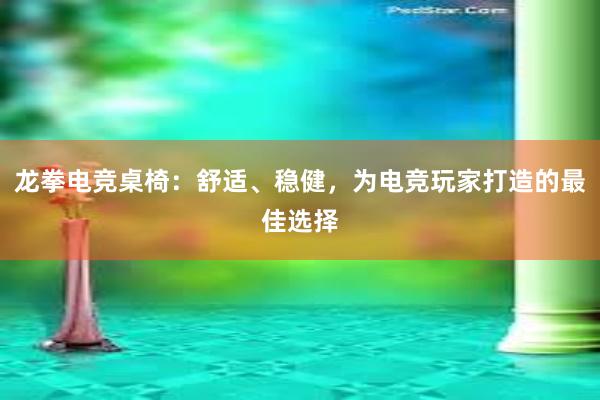 龙拳电竞桌椅：舒适、稳健，为电竞玩家打造的最佳选择